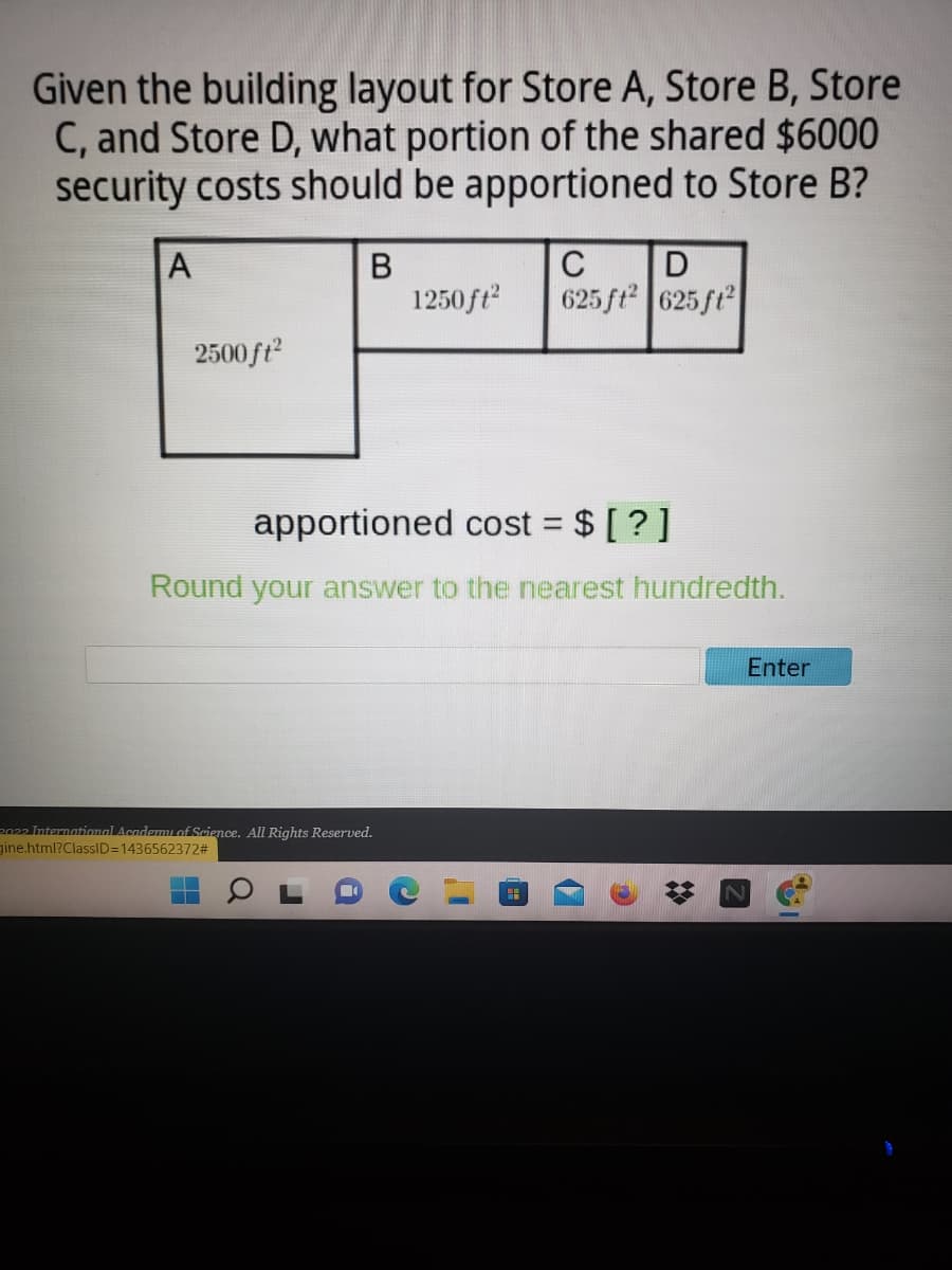 Given the building layout for Store A, Store B, Store
C, and Store D, what portion of the shared $6000
security costs should be apportioned to Store B?
A
В
1250ft
C
625 ft 625 ft
2500ft?
apportioned cost = $ [ ?]
%3D
Round your answer to the nearest hundredth.
Enter
2022 International Academmiof Science. All Rights Reserved.
gine.html?ClassID=1436562372#
