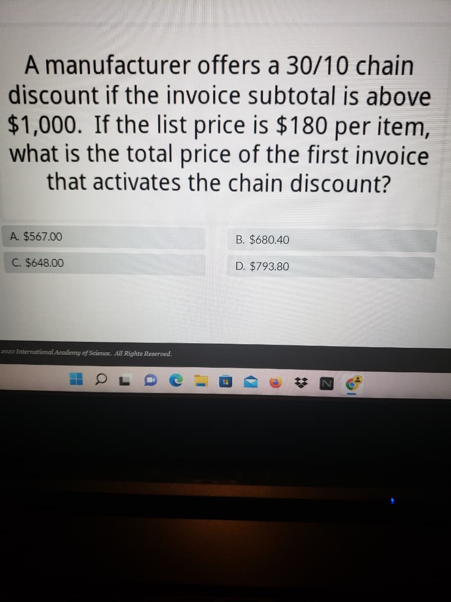 A manufacturer offers a 30/10 chain
discount if the invoice subtotal is above
$1,000. If the list price is $180 per item,
what is the total price of the first invoice
that activates the chain discount?
A. $567.00
B. $680.40
C. $648.00
D. $793.80
2022 International Academy of Science. All Rights Reserved.
*
%