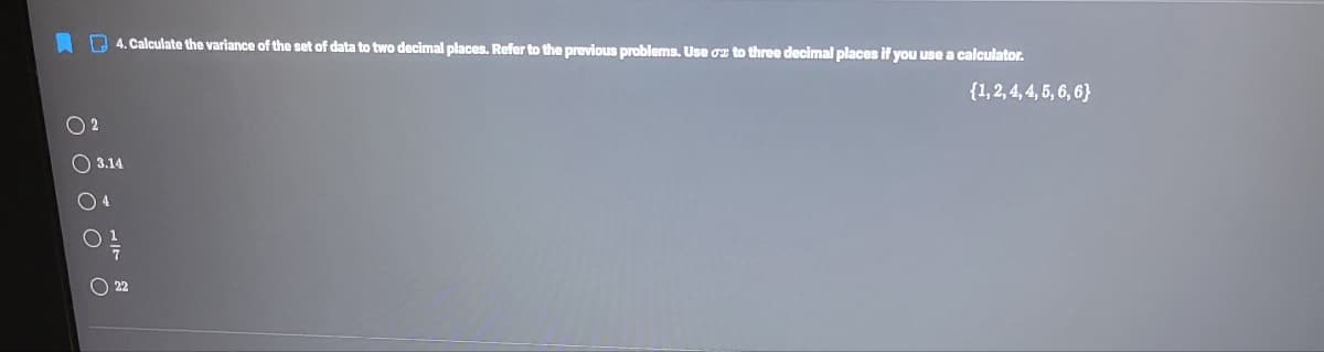 4. Calculate the variance of the set of data to two decimal places. Refer to the previous problems. Use gz to three decimal places if you use a calculator.
{1,2, 4, 4, 5, 6, 6}
2
3.14
O 4
22
