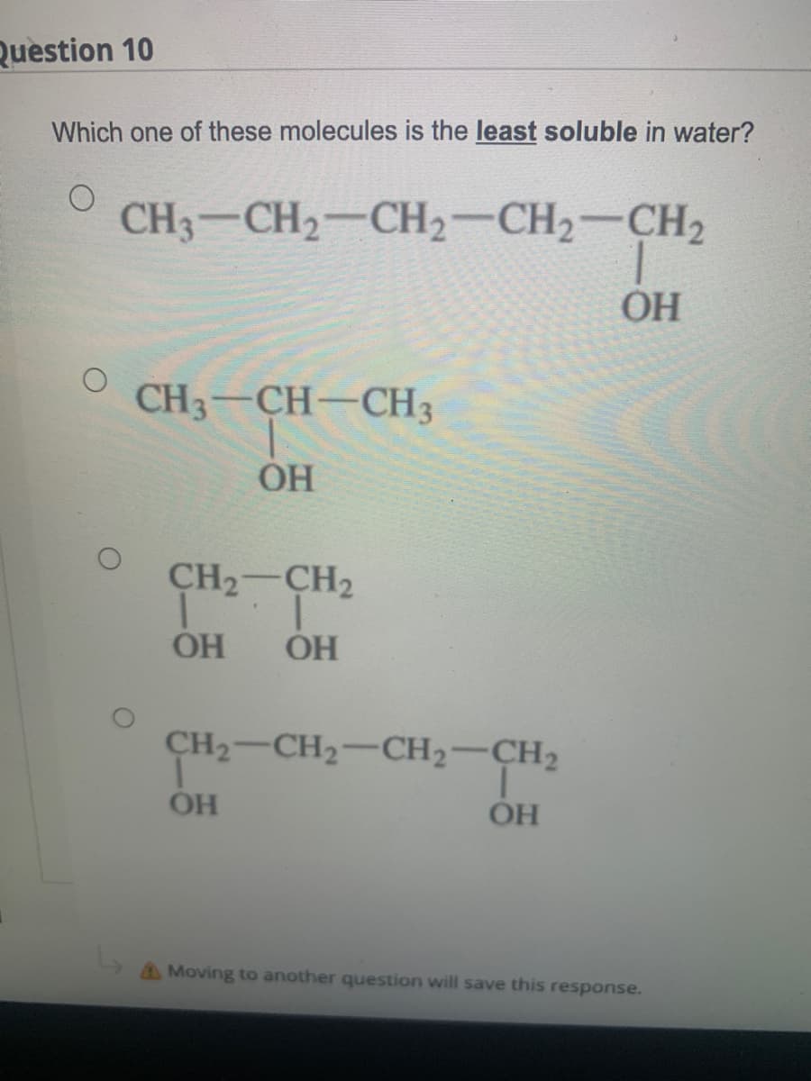 Question 10
Which one of these molecules is the least soluble in water?
CH3-CH2-CH2-CH2-CH2
OH
CH3-CH-CH3
OH
CH2-CH2
OH
OH
CH2-CH2-CH2-CH2
OH
OH
AMoving to another question will save this response.
