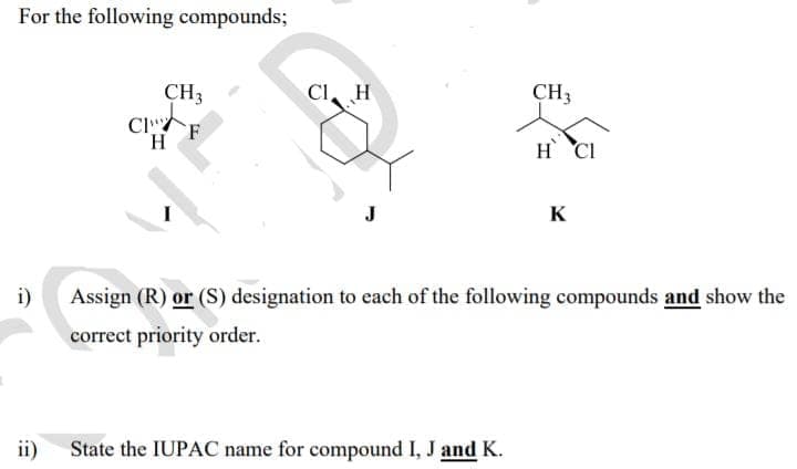 For the following compounds;
CH3
CI. H
CH3
Cl
H.
H CI
J
K
i)
Assign (R) or (S) designation to each of the following compounds and show the
correct priority order.
ii)
State the IUPAC name for compound I, J and K.
