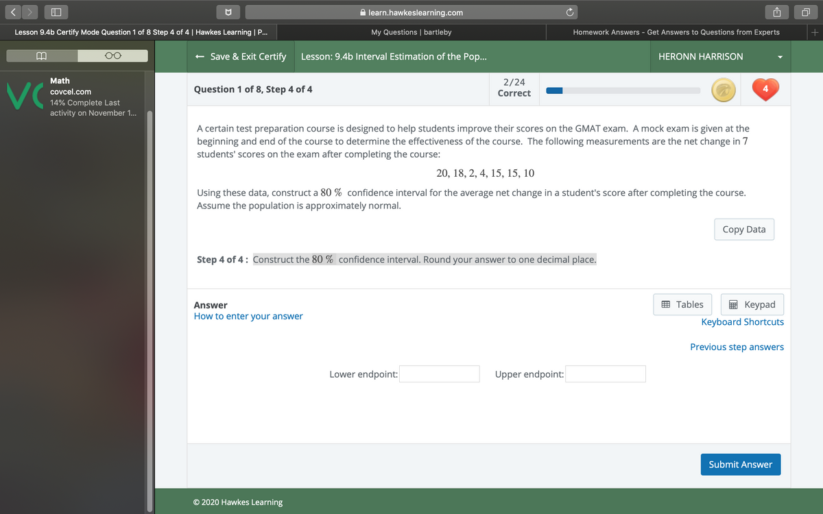 A learn.hawkeslearning.com
Lesson 9.4b Certify Mode Question 1 of 8 Step 4 of 4 | Hawkes Learning | P...
My Questions | bartleby
Homework Answers - Get Answers to Questions from Experts
+
+ Save & Exit Certify
Lesson: 9.4b Interval Estimation of the Pop...
HERONN HARRISON
Math
2/24
VC
covcel.com
Question 1 of 8, Step 4 of 4
Correct
4
14% Complete Last
activity on November 1..
A certain test preparation course is designed to help students improve their scores on the GMAT exam. A mock exam is given at the
beginning and end of the course to determine the effectiveness of the course. The following measurements are the net change in 7
students' scores on the exam after completing the course:
20, 18, 2, 4, 15, 15, 10
Using these data, construct a 80 % confidence interval for the average net change in a student's score after completing the course.
Assume the population is approximately normal.
Copy Data
Step 4 of 4: Construct the 80 % confidence interval. Round your answer to one decimal place.
Answer
E Tables
Кeypad
How to enter your answer
Keyboard Shortcuts
Previous step answers
Lower endpoint:
Upper endpoint:
Submit Answer
© 2020 Hawkes Learning
