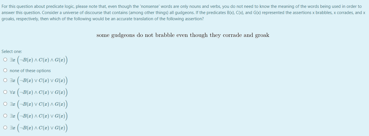 For this question about predicate logic, please note that, even though the 'nonsense' words are only nouns and verbs, you do not need to know the meaning of the words being used in order to
answer this question. Consider a universe of discourse that contains (among other things) all gudgeons. If the predicates B(x), C(x), and G(x) represented the assertions x brabbles, x corrades, and x
groaks, respectively, then which of the following would be an accurate translation of the following assertion?
some gudgeons do not brabble even though they corrade and groak
Select one:
(-B(=) ^ C(z) ^ G(x))
O none of these options
(-B(2) v C(x) V G(=))
O Vz (-B(x) ^ C(2) V G(z)
O I (¬B(x) V C(x) ^ G(x))
(-B(2) ^ C(x) V G(=))
(-B(=) ^ C(x) V G(=)
O Fr
