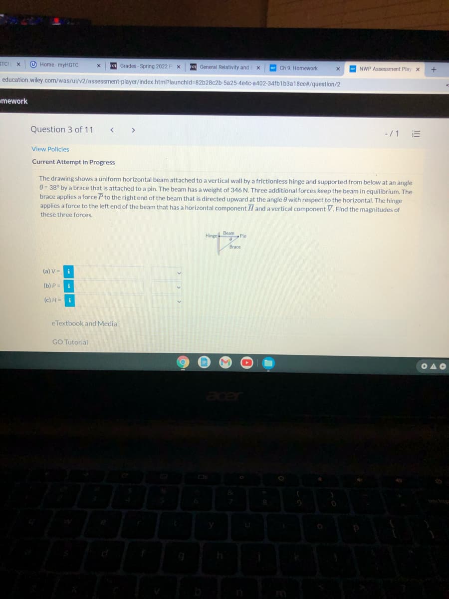 STCI
O Home - myHGTC
v Grades - Spring 2022
General Relativity and E x
w Ch 9: Homework
NWP Assessment Play x
education.wiley.com/was/ui/v2/assessment-player/index.html?launchld=82b28c2b-5a25-4e4c-a402-34fb1b3a18ee#/question/2
omework
Question 3 of 11
-/1
View Policies
Current Attempt in Progress
The drawing shows a uniform horizontal beam attached to a vertical wall by a frictionless hinge and supported from below at an angle
e = 38° by a brace that is attached to a pin. The beam has a weight of 346 N. Three additional forces keep the beam in equilibrium. The
brace applies a force P to the right end of the beam that is directed upward at the angle e with respect to the horizontal. The hinge
applies a force to the left end of the beam that has a horizontal component H and a vertical component V. Find the magnitudes of
these three forces.
Hinge Beam Pin
Brace
(a) V = i
(b) P =
(c) H = i
eTextbook and Media
GO Tutorial
OAO
acer
