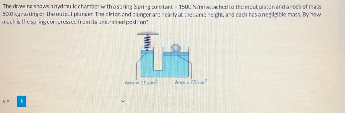 The drawing shows a hydraulic chamber with a spring (spring constant = 1500 N/m) attached to the input piston and a rock of mass
50.0 kg resting on the output plunger. The piston and plunger are nearly at the same height, and each has a negligible mass. By how
much is the spring compressed from its unstrained position?
Area = 15 cm2
Area = 65 cm2
X=
