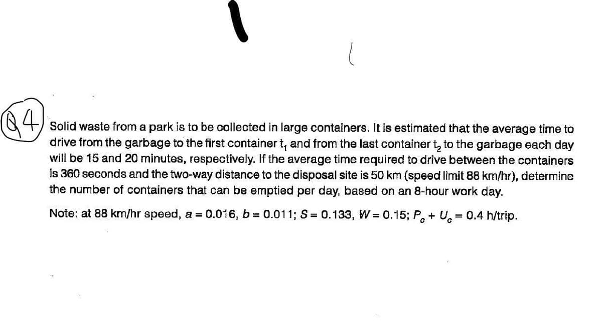 (84
Solid waste from a park is to be collected in large containers. It is estimated that the average time to
drive from the garbage to the first container t, and from the last container t₂ to the garbage each day
will be 15 and 20 minutes, respectively. If the average time required to drive between the containers
is 360 seconds and the two-way distance to the disposal site is 50 km (speed limit 88 km/hr), determine
the number of containers that can be emptied per day, based on an 8-hour work day.
Note: at 88 km/hr speed, a = 0.016, b= 0.011; S = 0.133, W = 0.15; Pc+U= 0.4 h/trip.