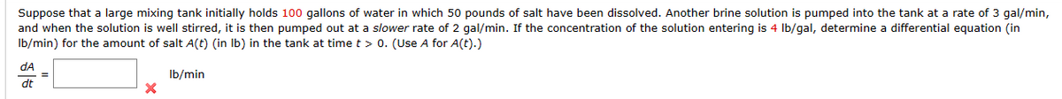 Suppose that a large mixing tank initially holds 100 gallons of water in which 50 pounds of salt have been dissolved. Another brine solution is pumped into the tank at a rate of 3 gal/min,
and when the solution is well stirred, it is then pumped out at a slower rate of 2 gal/min. If the concentration of the solution entering is 4 lb/gal, determine a differential equation (in
lb/min) for the amount of salt A(t) (in lb) in the tank at time t > 0. (Use A for A(t).)
lb/min
dA
dt
=
X