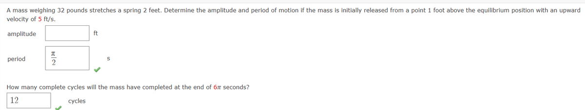 A mass weighing 32 pounds stretches a spring 2 feet. Determine the amplitude and period of motion if the mass is initially released from a point 1 foot above the equilibrium position with an upward
velocity of 5 ft/s.
amplitude
period
EN
T
ft
S
How many complete cycles will the mass have completed at the end of 67 seconds?
12
cycles