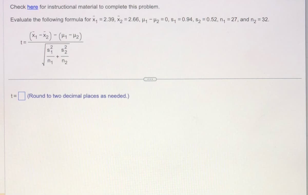 Check here for instructional material to complete this problem.
Evaluate the following formula for x₁ = 2.39, X₂ = 2.66, H₁ - H₂=0, S₁ = 0.94, s₂ = 0.52, n₁ = 27, and n₂ = 32.
t=
t=
(x₁ - x₂) - (H₁-H₂)
n₁
+
S
n2
(Round to two decimal places as needed.)
