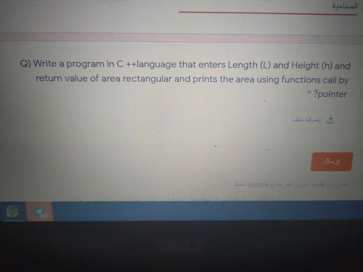 الصباحية
Q) Write a program in C ++language that enters Length (L) and Height (h) and
return value of area rectangular and prints the area using functions call by
?pointer
ضاقة ملف
إزسال
Google a
