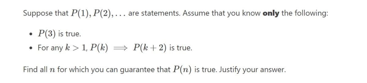 Suppose that P(1), P(2),… are statements. Assume that you know only the following:
P(3) is true.
• For any k > 1, P(k) ⇒ P(k+ 2) is true.
Find all n for which you can guarantee that P(n) is true. Justify your answer.