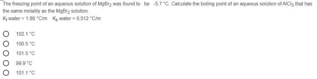 The freezing point of an aqueous solution of MgBr, was found to be -5.7 °C. Calculate the boiling point of an aqueous solution of AICI3 that has
the same molality as the MgBr2 solution.
K; water = 1.86 °C/m Kh water = 0.512 °C/m
102.1 °C
100.5 °C
101.5 °C
99.9 °C
101.1 °C
O 0 O O O
