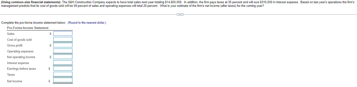 (Using common-size financial statements) The S&H Construction Company expects to have total sales next year totaling $14,600,000. In addition, the firm pays taxes at 35 percent and will owe $315,000 in interest expense. Based on last year's operations the firm's
management predicts that its cost of goods sold will be 59 percent of sales and operating expenses will total 26 percent. What is your estimate of the firm's net income (after taxes) for the coming year?
Complete the pro-forma income statement below: (Round to the nearest dollar.)
Pro-Forma Income Statement
Sales
Cost of goods sold
Gross profit
Operating expenses
Net operating income
Interest expense
Earnings before taxes
Taxes
Net income
$