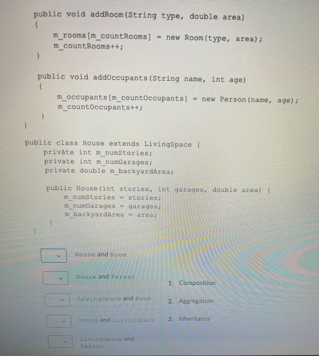 public void addRoom (String type, double area)
m rooms [m countRooms]
m countRooms++;
= new Room (type, area);
public void addoccupants (String name, int age)
m_occupants [m_countOccupants]
m_countOccupants++;
= new Person (name, age);
public class House extends LivingSpace
private int m numStories;
private int m numGarages;
private double m backyardArea;
public House (int stories, int garages, double area) (
m numStories
= stories;
m numGarages = garages;
m backyardArea = area;
House and Room
House and Person
1. Composition
LivingSpace and Room
2. Aggregation
House and LivingSpace
3. Inheritance
LivingSpace and
Person
