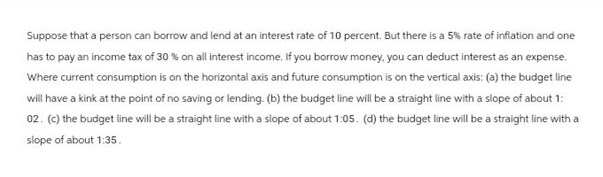 Suppose that a person can borrow and lend at an interest rate of 10 percent. But there is a 5% rate of inflation and one
has to pay an income tax of 30 % on all interest income. If you borrow money, you can deduct interest as an expense.
Where current consumption is on the horizontal axis and future consumption is on the vertical axis: (a) the budget line
will have a kink at the point of no saving or lending. (b) the budget line will be a straight line with a slope of about 1:
02. (c) the budget line will be a straight line with a slope of about 1:05. (d) the budget line will be a straight line with a
slope of about 1:35.
