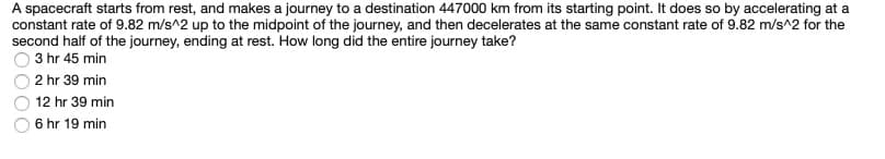 A spacecraft starts from rest, and makes a journey to a destination 447000 km from its starting point. It does so by accelerating at a
constant rate of 9.82 m/s^2 up to the midpoint of the journey, and then decelerates at the same constant rate of 9.82 m/s^2 for the
second half of the journey, ending at rest. How long did the entire journey take?
3 hr 45 min
2 hr 39 min
12 hr 39 min
6 hr 19 min
