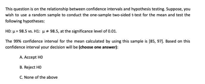 This question is on the relationship between confidence intervals and hypothesis testing. Suppose, you
wish to use a random sample to conduct the one-sample two-sided t-test for the mean and test the
following hypotheses:
HO: u = 98.5 vs. H1: u + 98.5, at the significance level of 0.01.
The 99% confidence interval for the mean calculated by using this sample is [85, 97]. Based on this
confidence interval your decision will be (choose one answer):
A. Accept HO
B. Reject HO
C. None of the above
