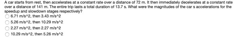 A car starts from rest, then accelerates at a constant rate over a distance of 72 m. It then immediately decelerates at a constant rate
over a distance of 141 m. The entire trip lasts a total duration of 13.7 s. What were the magnitudes of the car s accelerations for the
speedup and slowdown stages respectively?
O 6.71 m/s^2, then 3.43 m/s^2
5.26 m/s^2, then 10.29 m/s^2
2.27 m/s^2, then 2.27 m/s^2
10.29 m/s^2, then 5.26 m/s^2
