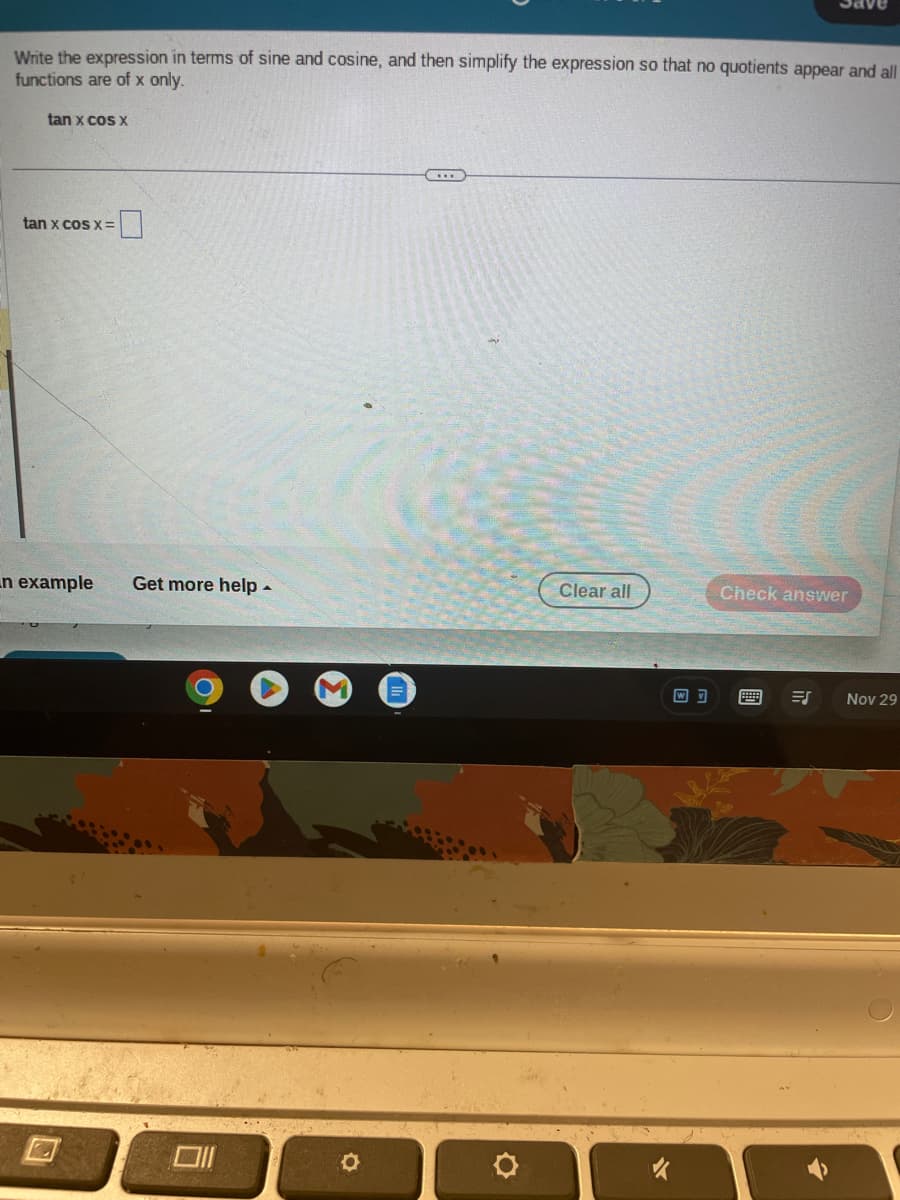 Write the expression in terms of sine and cosine, and then simplify the expression so that no quotients appear and all
functions are of x only.
tan x cos x
tan x cos x =
n example Get more help.
O
O
Clear all
WV
Save
Check answer
ES
Nov 29