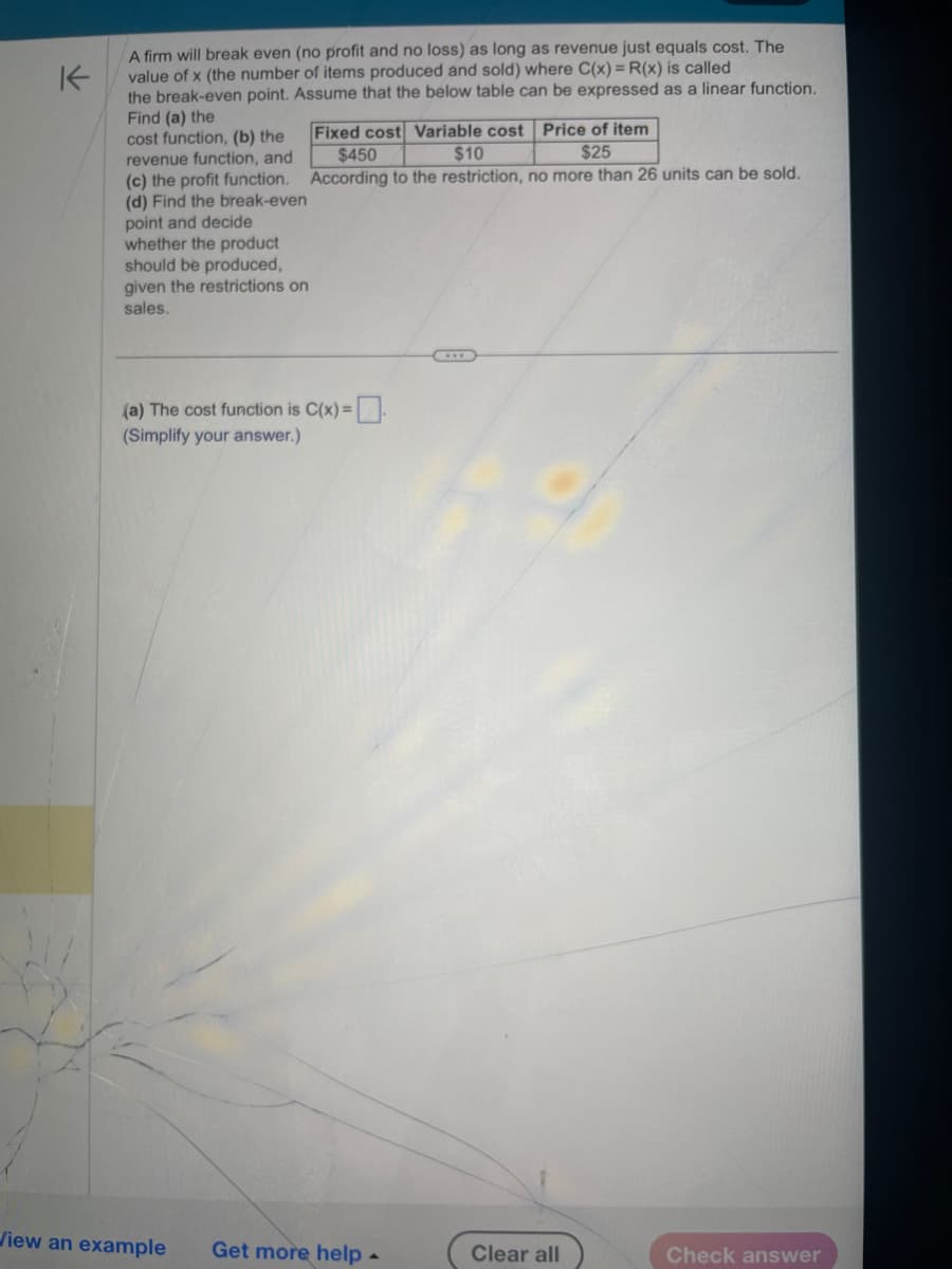 K
A firm will break even (no profit and no loss) as long as revenue just equals cost. The
value of x (the number of items produced and sold) where C(x) = R(x) is called
the break-even point. Assume that the below table can be expressed as a linear function.
Find (a) the
cost function, (b) the
revenue function, and
(c) the profit function.
(d) Find the break-even
point and decide
whether the product
should be produced,
given the restrictions on
sales.
Fixed cost Variable cost Price of item
$25
$450
$10
According to the restriction, no more than 26 units can be sold.
(a) The cost function is C(x) =
(Simplify your answer.)
View an example Get more help.
Clear all
Check answer