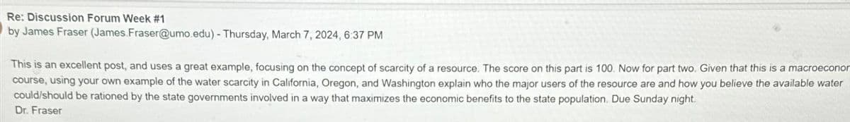 Re: Discussion Forum Week #1
by James Fraser (James.Fraser@umo.edu)-Thursday, March 7, 2024, 6:37 PM
This is an excellent post, and uses a great example, focusing on the concept of scarcity of a resource. The score on this part is 100. Now for part two. Given that this is a macroecono
course, using your own example of the water scarcity in California, Oregon, and Washington explain who the major users of the resource are and how you believe the available water
could/should be rationed by the state governments involved in a way that maximizes the economic benefits to the state population. Due Sunday night.
Dr. Fraser