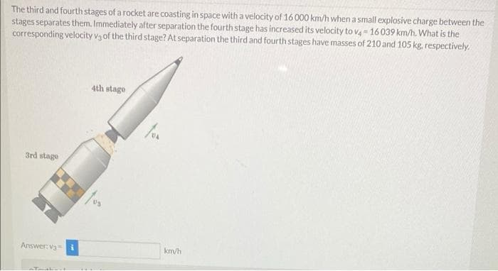 The third and fourth stages of a rocket are coasting in space with a velocity of 16 000 km/h when a small explosive charge between the
stages separates them. Immediately after separation the fourth stage has increased its velocity to va = 16 039 km/h. What is the
corresponding velocity v3 of the third stage? At separation the third and fourth stages have masses of 210 and 105 kg, respectively.
4th stage
3rd stage
Answer: va=
km/h
