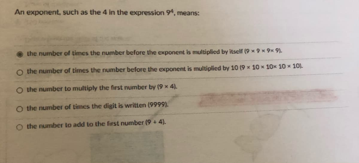 An exponent, such as the 4 in the expression 94, means:
the number of times the number before the exponent is multiplied by itself (9 x 9 x 9x 9).
O the number of times the number before the exponent is multiplied by 10 (9 x 10 x 10x 10 x 10).
O the number to multiply the first number by (9 x 4).
O the number of times the digit is written (9999).
the number lo add to the first number (9 +4).
