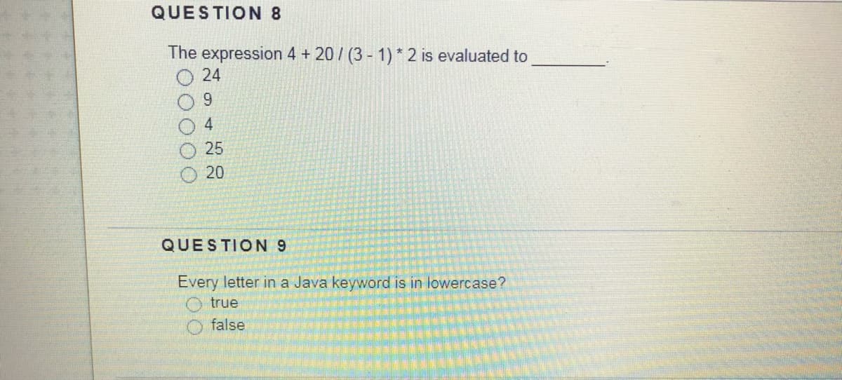 QUESTION 8
The expression 4 + 20/ (3 - 1) * 2 is evaluated to
24
9.
4
25
20
QUESTION 9
Every letter in a Java keyword is in lowercase?
O true
false
000
