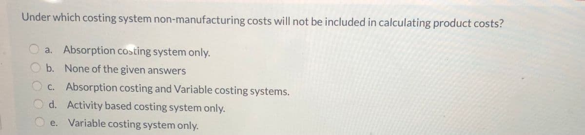 Under which costing system non-manufacturing costs will not be included in calculating product costs?
a. Absorption costing system only.
b. None of the given answers
C. Absorption costing and Variable costing systems.
d. Activity based costing system only.
e. Variable costing system only.
