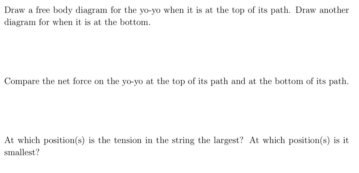 Draw a free body diagram for the yo-yo when it is at the top of its path. Draw another
diagram for when it is at the bottom.
Compare the net force on the yo-yo at the top of its path and at the bottom of its path.
At which position(s) is the tension in the string the largest? At which position(s) is it
smallest?
