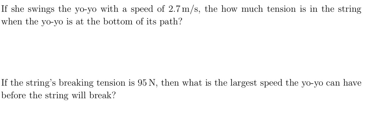 If she swings the yo-yo with a speed of 2.7m/s, the how much tension is in the string
when the yo-yo is at the bottom of its path?
If the string's breaking tension is 95 N, then what is the largest speed the yo-yo can have
before the string will break?