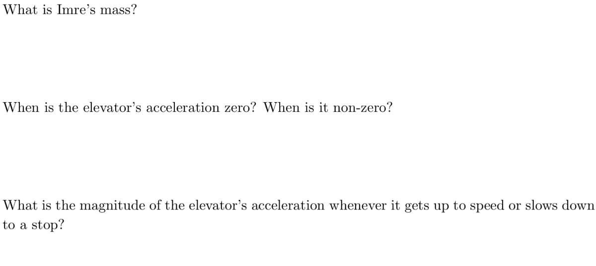 What is Imre's mass?
When is the elevator's acceleration zero? When is it non-zero?
What is the magnitude of the elevator's acceleration whenever it gets up to speed or slows down
to a stop?