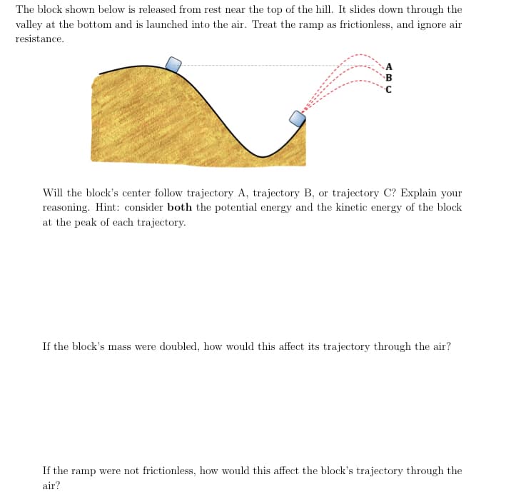 The block shown below is released from rest near the top of the hill. It slides down through the
valley at the bottom and is launched into the air. Treat the ramp as frictionless, and ignore air
resistance.
Will the block's center follow trajectory A, trajectory B, or trajectory C? Explain your
reasoning. Hint: consider both the potential energy and the kinetic energy of the block
at the peak of each trajectory.
If the block's mass were doubled, how would this affect its trajectory through the air?
If the ramp were not frictionless, how would this affect the block's trajectory through the
air?