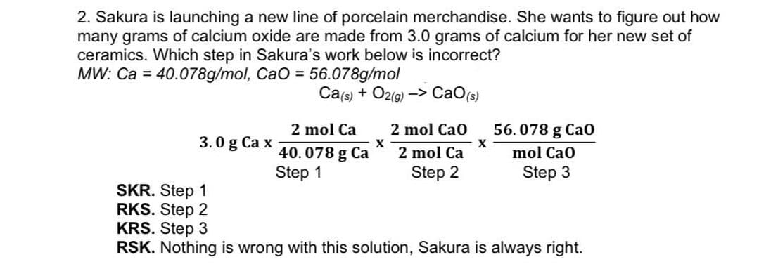 2. Sakura is launching a new line of porcelain merchandise. She wants to figure out how
many grams of calcium oxide are made from 3.0 grams of calcium for her new set of
ceramics. Which step in Sakura's work below is incorrect?
MW: Ca = 40.078g/mol, CaO = 56.078g/mol
Ca(s) + O2(9) -> CaO(s)
2 mol Ca
2 mol Cao
56. 078 g Ca0
3.0 g Ca x
40. 078 g Ca
X
2 mol Ca
mol Cao
Step 1
Step 2
Step 3
SKR. Step 1
RKS. Step 2
KRS. Step 3
RSK. Nothing is wrong with this solution, Sakura is always right.
