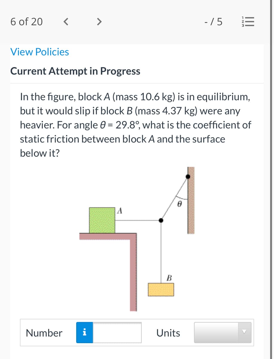 6 of 20
- / 5
View Policies
Current Attempt in Progress
In the figure, block A (mass 10.6 kg) is in equilibrium,
but it would slip if block B (mass 4.37 kg) were any
heavier. For angle 0 = 29.8°, what is the coefficient of
static friction between block A and the surface
below it?
В
Number
i
Units
