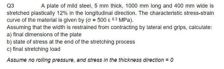 Q3
A plate of mild steel, 5 mm thick, 1000 mm long and 400 mm wide is
stretched plastically 12% in the longitudinal direction. The characteristic stress-strain
curve of the material is given by (o = 500 € 0.3 MPa).
Assuming that the width is restrained from contracting by lateral end grips, calculate:
a) final dimensions of the plate
b) state of stress at the end of the stretching process
c) final stretching load
Assume no rolling pressure, and stress in the thickness direction = 0