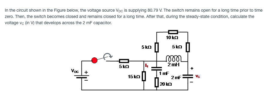 In the circuit shown in the Figure below, the voltage source VDc is supplying 80.79 V. The switch remains open for a long time prior to time
zero. Then, the switch becomes closed and remains closed for a long time. After that, during the steady-state condition, calculate the
voltage vc (in V) that develops across the 2 mF capacitor.
10 ka
5 ka
5 kΩ |
5 ka
2 mH
+
Voc +
15 ka|
1 mF
2 mF
20 ka

