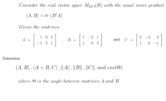 Consider the real vector space M2x3(R) with the usual inner product
(А, В) — tr (B'A)
Given the matrices
10 2
-2 1
2 -3
2
A =
B
and C =
-1 2 1
0 3
-1
Determine
(A, B) , (A + B, C), ||A|| , || B|| ||C|| and cos(e)
where O is the angle between matrices A and B
