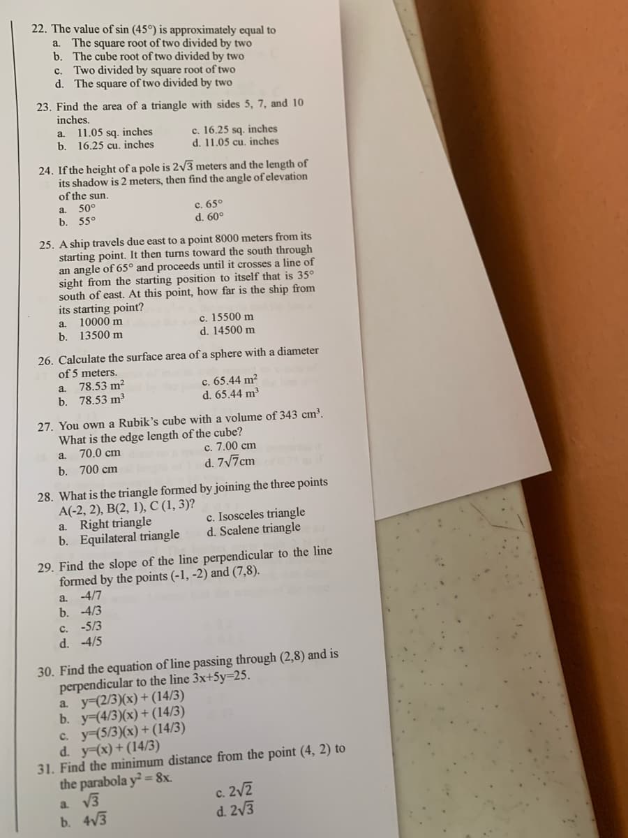 22. The value of sin (45°) is approximately equal to
a. The square root of two divided by two
b. The cube root of two divided by two
c. Two divided by square root of two
d. The square of two divided by two
23. Find the area of a triangle with sides 5, 7, and 10
inches.
a.
11.05 sq. inches
b. 16.25 cu. inches
c. 16.25 sq. inches
d. 11.05 cu. inches
24. If the height of a pole is 2√3 meters and the length of
its shadow is 2 meters, then find the angle of elevation
of the sun.
a. 50°
b. 55°
c. 65°
d. 60°
25. A ship travels due east to a point 8000 meters from its
starting point. It then turns toward the south through
an angle of 65° and proceeds until it crosses a line of
sight from the starting position to itself that is 35°
south of east. At this point, how far is the ship from
its starting point?
a.
10000 m
b. 13500 m
c. 15500 m
d. 14500 m
26. Calculate the surface area of a sphere with a diameter
of 5 meters.
a.
78.53 m²
b. 78.53 m³
c. 65.44 m²
d. 65.44 m³
27. You own a Rubik's cube with a volume of 343 cm³.
What is the edge length of the cube?
a.
70.0 cm
b. 700 cm
c. 7.00 cm
d. 7√7cm
28. What is the triangle formed by joining the three points
A(-2, 2), B(2, 1), C (1, 3)?
a. Right triangle
b. Equilateral triangle
c. Isosceles triangle
d. Scalene triangle
29. Find the slope of the line perpendicular to the line
formed by the points (-1,-2) and (7,8).
a. -4/7
b. -4/3
C.
-5/3
d. -4/5
30. Find the equation of line passing through (2,8) and is
perpendicular to the line 3x+5y-25.
a y=(2/3)(x)+(14/3)
b. y-(4/3)(x)+(14/3)
c. y-(5/3)(x)+(14/3)
d. y=(x)+(14/3)
31. Find the minimum distance from the point (4, 2) to
the parabola y2=8x.
a √√3
b. 4√√3
c. 2√2
d. 2√3