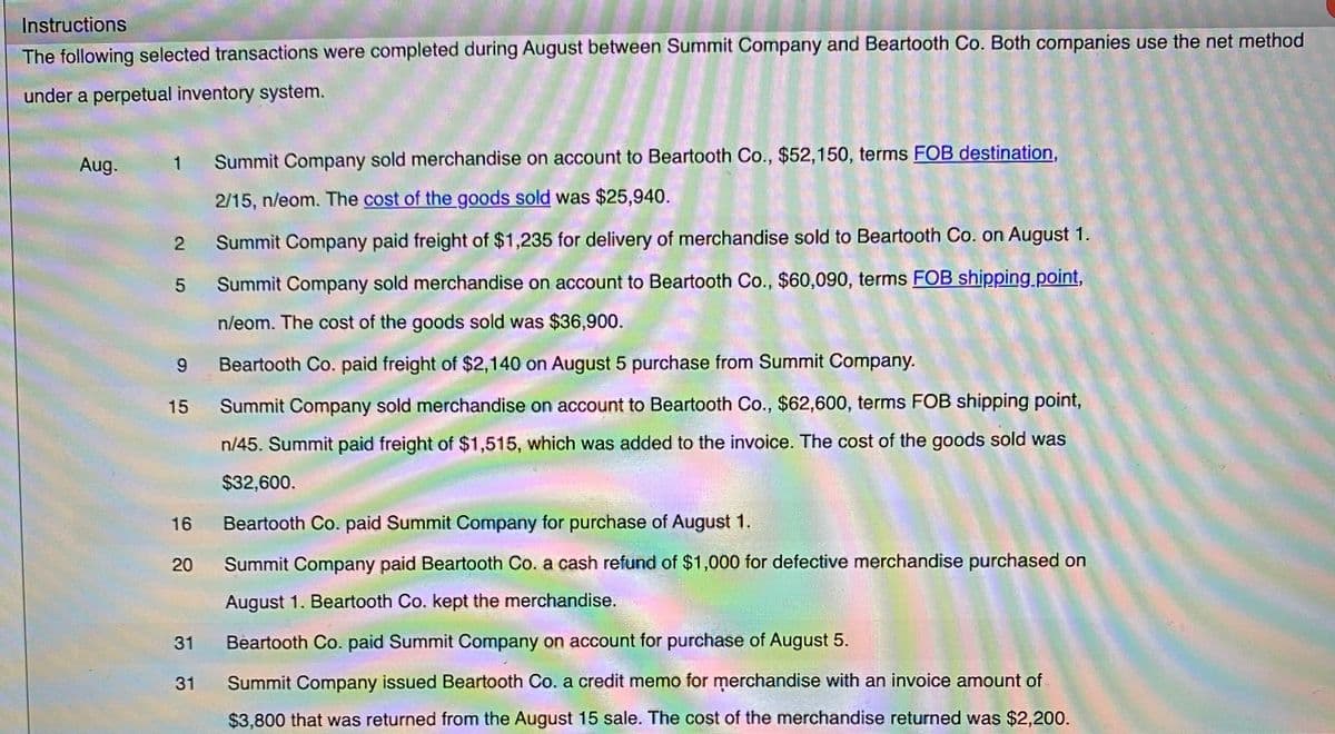 Instructions
The following selected transactions were completed during August between Summit Company and Beartooth Co. Both companies use the net method
under a perpetual inventory system.
Aug.
Summit Company sold merchandise on account to Beartooth Co., $52,150, terms FOB destination,
2/15, n/eom. The cost of the goods sold was $25,940.
Summit Company paid freight of $1,235 for delivery of merchandise sold to Beartooth Co. on August 1.
Summit Company sold merchandise on account to Beartooth Co., $60,090, terms FOB shipping.point,
n/eom. The cost of the goods sold was $36,900.
9
Beartooth Co. paid freight of $2,140 on August 5 purchase from Summit Company.
15
Summit Company sold merchandise on account to Beartooth Co., $62,600, terms FOB shipping point,
n/45. Summit paid freight of $1,515, which was added to the invoice. The cost of the goods sold was
$32,600.
16
Beartooth Co. paid Summit Company for purchase of August 1.
20
Summit Company paid Beartooth Co. a cash refund of $1,000 for defective merchandise purchased on
August 1. Beartooth Co. kept the merchandise.
31
Beartooth Co. paid Summit Company on account for purchase of August 5.
31
Summit Company issued Beartooth Co. a credit memo for merchandise with an invoice amount of
$3,800 that was returned from the August 15 sale. The cost of the merchandise returned was $2,200.
2.
