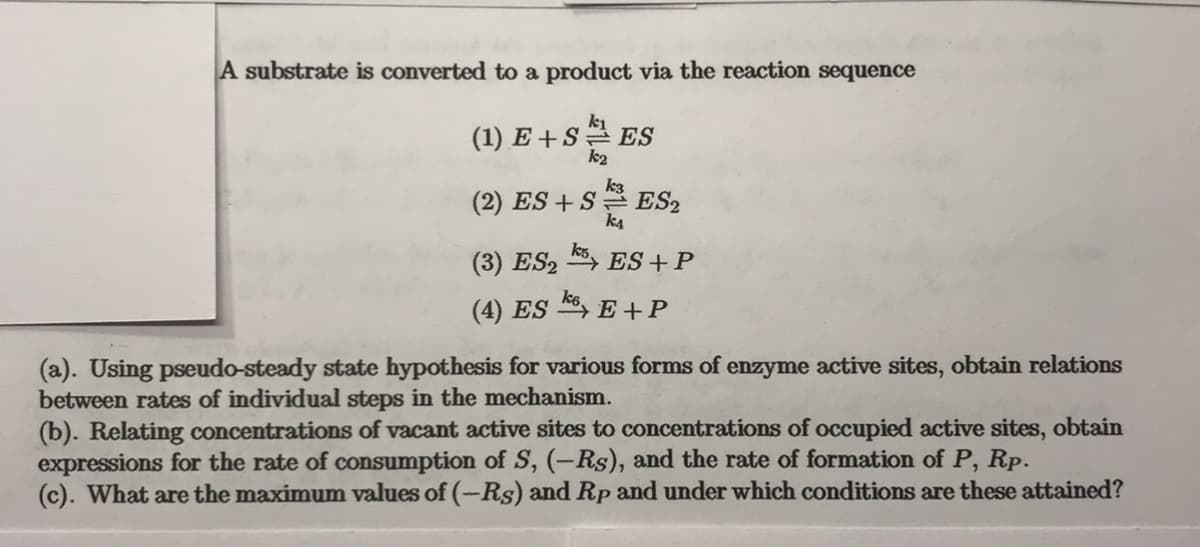 A substrate is converted to a product via the reaction sequence
(1) E +S ES
k2
(2) ES + S ES2
k4
(3) ES2
ES +P
(4) ES , E +P
(a). Using pseudo-steady state hypothesis for various forms of enzyme active sites, obtain relations
between rates of individual steps in the mechanism.
(b). Relating concentrations of vacant active sites to concentrations of occupied active sites, obtain
expressions for the rate of consumption of S, (-Rs), and the rate of formation of P, Rp.
(c). What are the maximum values of (-Rs) and Rp and under which conditions are these attained?
