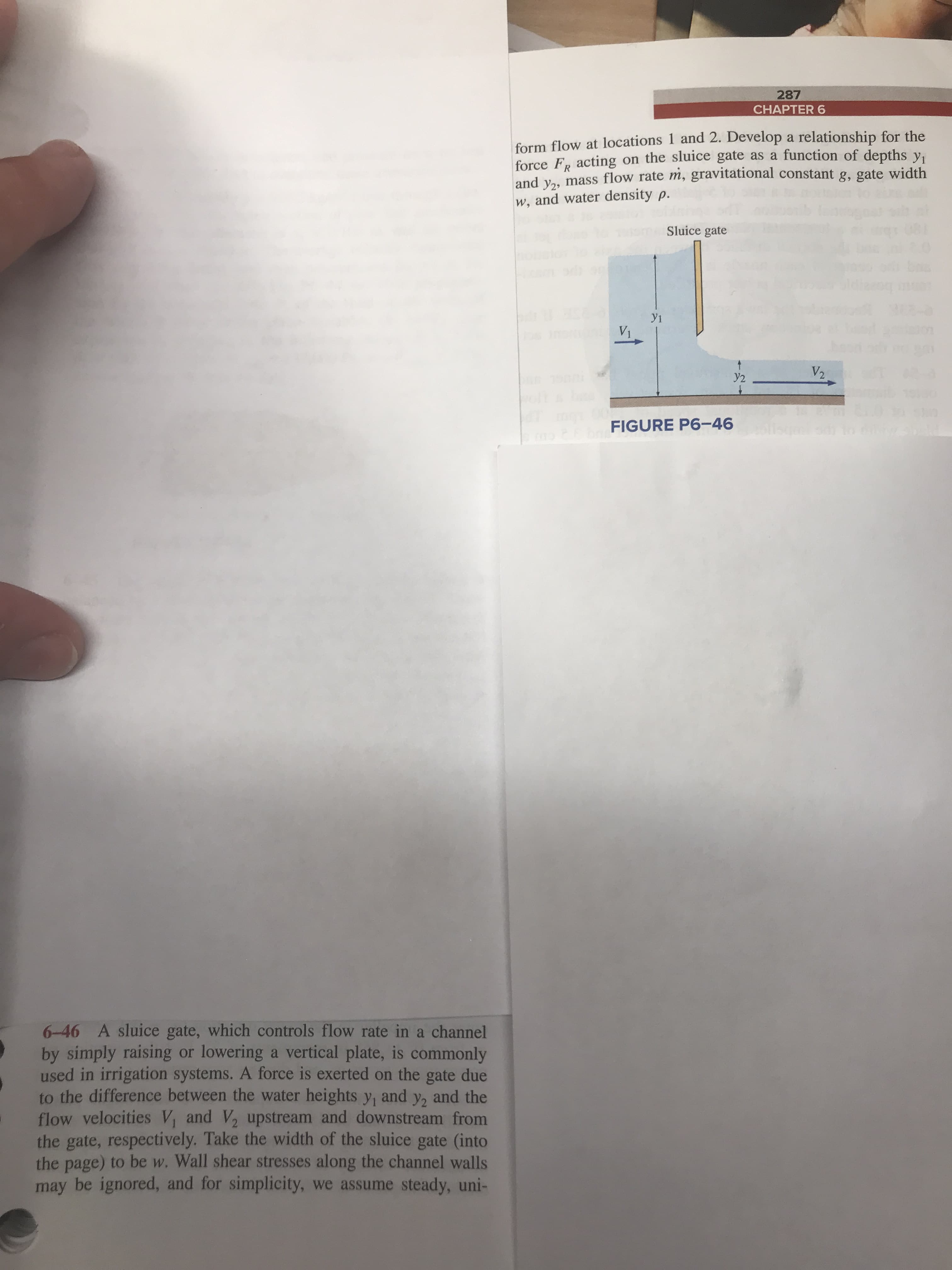 287
CHAPTER 6
form flow at locations 1 and 2. Develop a relationship for the
force Fp acting on the sluice gate as a function of depths y,
and vas mass flow rate m, gravitational constant g, gate width
w, and water density p.
Sluice gate
y1
V1
V2
y2
FIGURE P6-46
6-46 A sluice gate, which controls flow rate in a channel
by simply raising or lowering a vertical plate, is commonly
used in irrigation systems. A force is exerted on the gate due
to the difference between the water heights y, and y2 and the
flow velocities V, and V2 upstream and downstream from
the gate, respecti vely. Take the width of the sluice gate (into
the page) to be w. Wall shear stresses along the channel walls
may be ignored, and for simplicity, we assume steady, uni-
