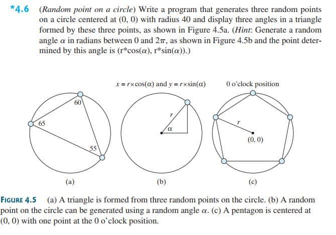 *4.6 (Random point on a circle) Write a program that generates three random points
on a circle centered at (0, 0) with radius 40 and display three angles in a triangle
formed by these three points, as shown in Figure 4.5a. (Hint: Generate a random
angle a in radians between 0 and 27, as shown in Figure 4.5b and the point deter-
mined by this angle is (r*cos(@), r*sin(æ)).)
x= rxcos(a) and y = rxsin(a)
0 o'clock position
60
65
(0, 0)
55
(a)
(b)
FIGURE 4.5 (a) A triangle is formed from three random points on the circle. (b) A random
point on the circle can be generated using a random angle a. (c) A pentagon is centered at
(0, 0) with one point at the 0 o'clock position.
