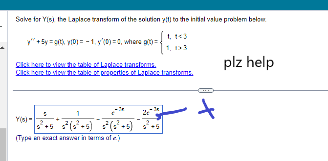 Solve for Y(s), the Laplace transform of the solution y(t) to the initial value problem below.
t, t<3
1, t>3
y" + 5y = g(t), y(0) = -1, y'(0) = 0, where g(t) =
Click here to view the table of Laplace transforms.
Click here to view the table of properties of Laplace transforms.
Y(s) =
-3s
S
1
2e
+
2
2
²+5 s² (s²+5) s² (s²+5) s² +5
(Type an exact answer in terms of e.)
t
plz help