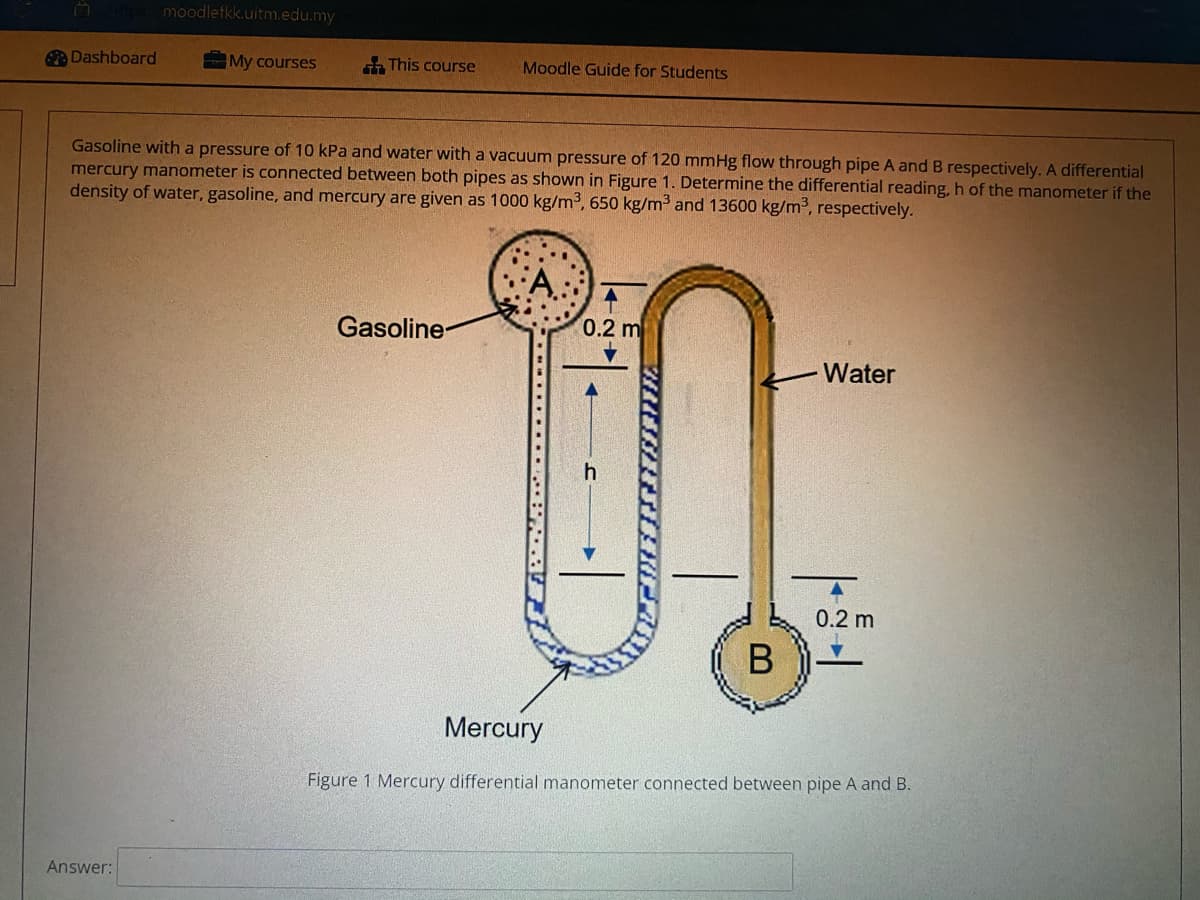 moodlefkk.uitm.edu.my
Dashboard
My courses
This course
Moodle Guide for Students
Gasoline witha pressure of 10 kPa and water with a vacuum pressure of 120 mmHg flow through pipe A and B respectively. A differential
mercury manometer is connected between both pipes as shown in Figure 1. Determine the differential reading,h of the manometer if the
density of water, gasoline, and mercury are given as 1000 kg/m3, 650 kg/m3 and 13600 kg/m³, respectively.
Gasoline-
0.2 m
Water
0.2 m
Mercury
Figure 1 Mercury differential manometer connected between pipe A and B.
Answer:
