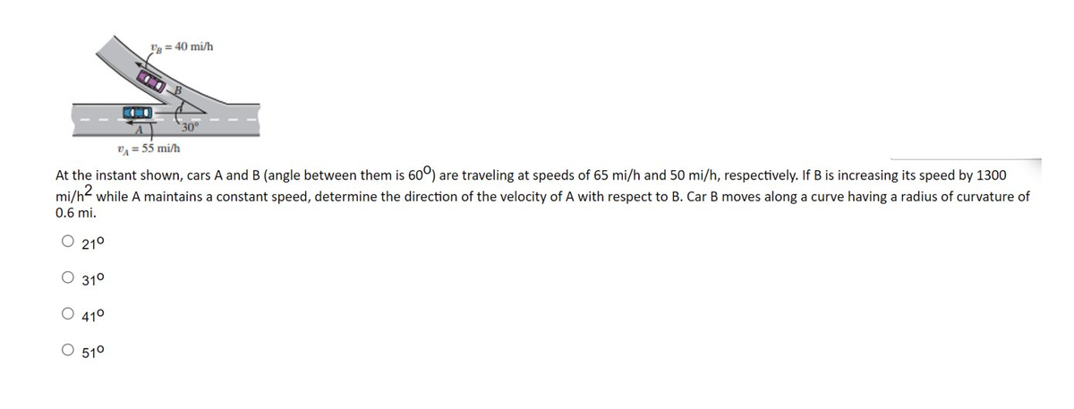 21⁰
V=40 mi/h
V = 55 mi/h
At the instant shown, cars A and B (angle between them is 600) are traveling at speeds of 65 mi/h and 50 mi/h, respectively. If B is increasing its speed by 1300
mi/h² while A maintains a constant speed, determine the direction of the velocity of A with respect to B. Car B moves along a curve having a radius of curvature of
0.6 mi.
31⁰
O 41⁰
O 51⁰
30°