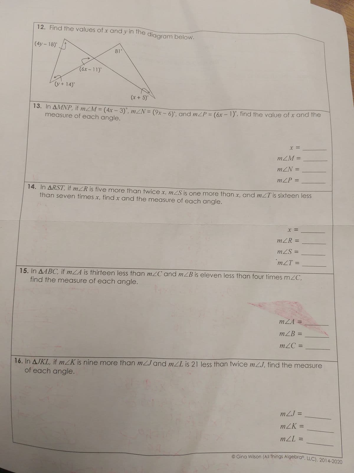 12. Find the values of x and y in the diagram below.
(4y - 18)°
(v + 14)°
(6x-11)°
81°
(x + 5)°
13. In AMNP, if m/M = (4x - 3)°, m/N = (9x − 6)°; and m/P = (6x - 1), find the value of x and the
measure of each angle.
X =
mZM=
mZN =
m/P =
14. In ARST, if m/R is five more than twice x, m/s is one more than x, and m/T is sixteen less
than seven times x, find x and the measure of each angle.
X =
m/R =
mZS =
m/T=
=
15. In AABC, if mA is thirteen less than m/C and m/B is eleven less than four times m/C,
find the measure of each angle.
mZA =
m/B=
mZC =
16. In AJKL, if m/K is nine more than m/J and m/L is 21 less than twice mZJ, find the measure
of each angle.
mZJ =
m/K=
m/L=
Gina Wilson (All Things AlgebraⓇ, LLC), 2014-2020