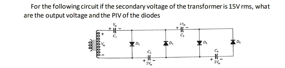 For the following circuit if the secondary voltage of the transformer is 15V rms, what
are the output voltage and the PIV of the diodes
Vm
D2
D3
C4
+
2V
