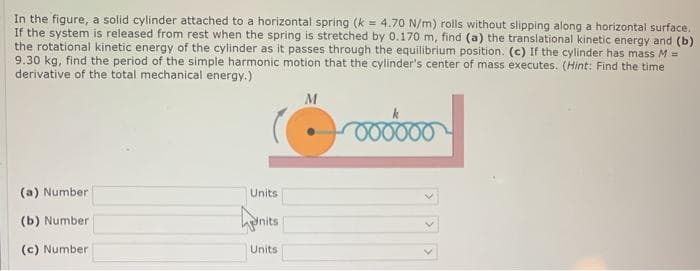 In the figure, a solid cylinder attached to a horizontal spring (k = 4.70 N/m) rolls without slipping along a horizontal surface.
If the system is released from rest when the spring is stretched by 0.170 m, find (a) the translational kinetic energy and (b)
the rotational kinetic energy of the cylinder as it passes through the equilibrium position. (c) If the cylinder has mass M =
9.30 kg, find the period of the simple harmonic motion that the cylinder's center of mass executes. (Hint: Find the time
derivative of the total mechanical energy.)
M
(a) Number
Units
(b) Number
Inits
(c) Number
Units
