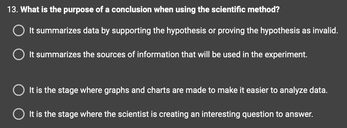 13. What is the purpose of a conclusion when using the scientific method?
It summarizes data by supporting the hypothesis or proving the hypothesis as invalid.
It summarizes the sources of information that will be used in the experiment.
It is the stage where graphs and charts are made to make it easier to analyze data.
It is the stage where the scientist is creating an interesting question to answer.